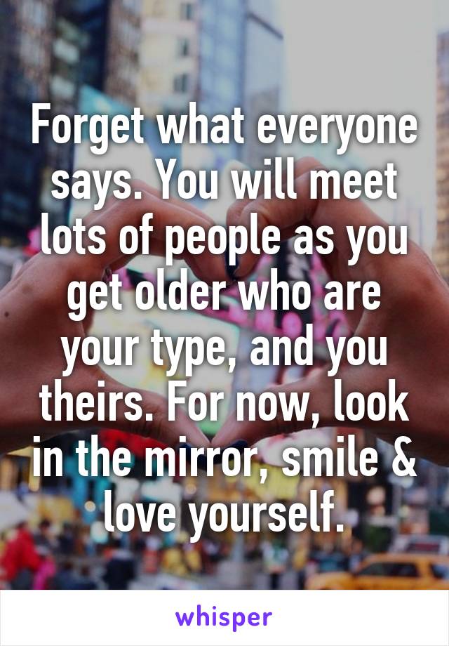 Forget what everyone says. You will meet lots of people as you get older who are your type, and you theirs. For now, look in the mirror, smile & love yourself.