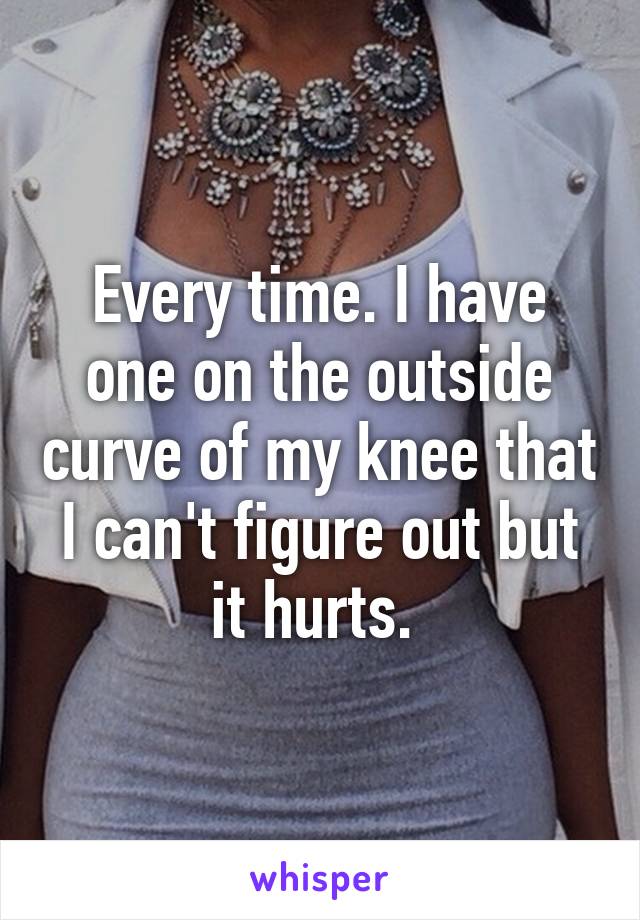 Every time. I have one on the outside curve of my knee that I can't figure out but it hurts. 