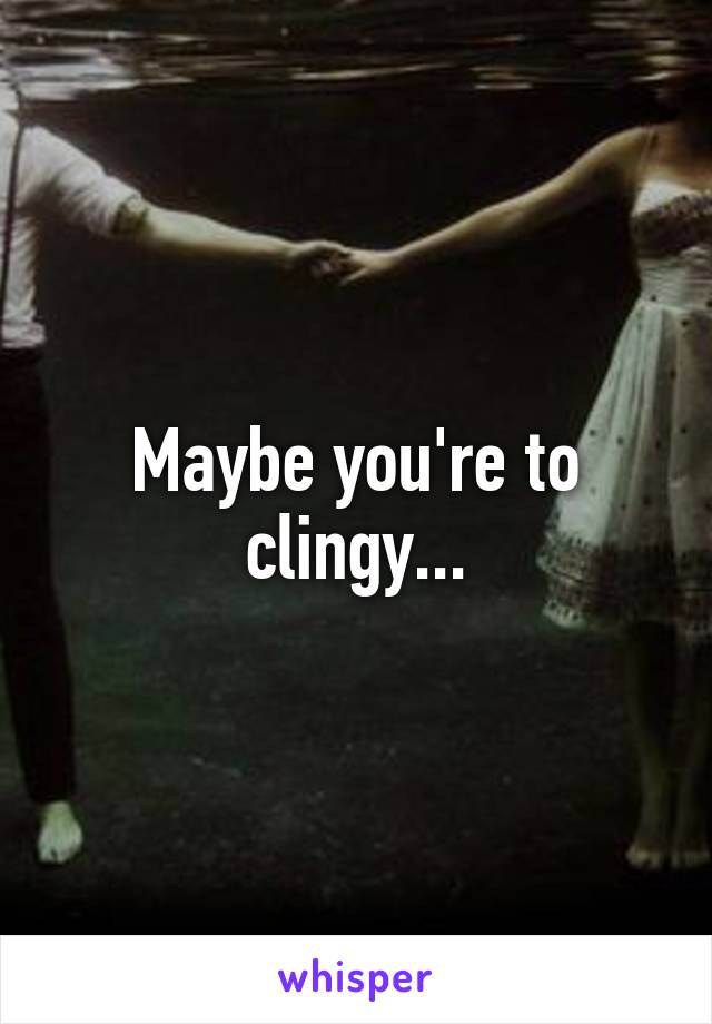 Maybe you're to clingy...