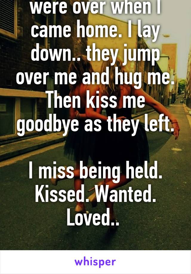 My two little cousins were over when I came home. I lay down.. they jump over me and hug me. Then kiss me goodbye as they left.

I miss being held. Kissed. Wanted. Loved.. 

-grown broken man. 