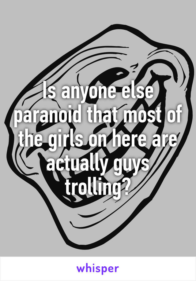 Is anyone else paranoid that most of the girls on here are actually guys trolling?