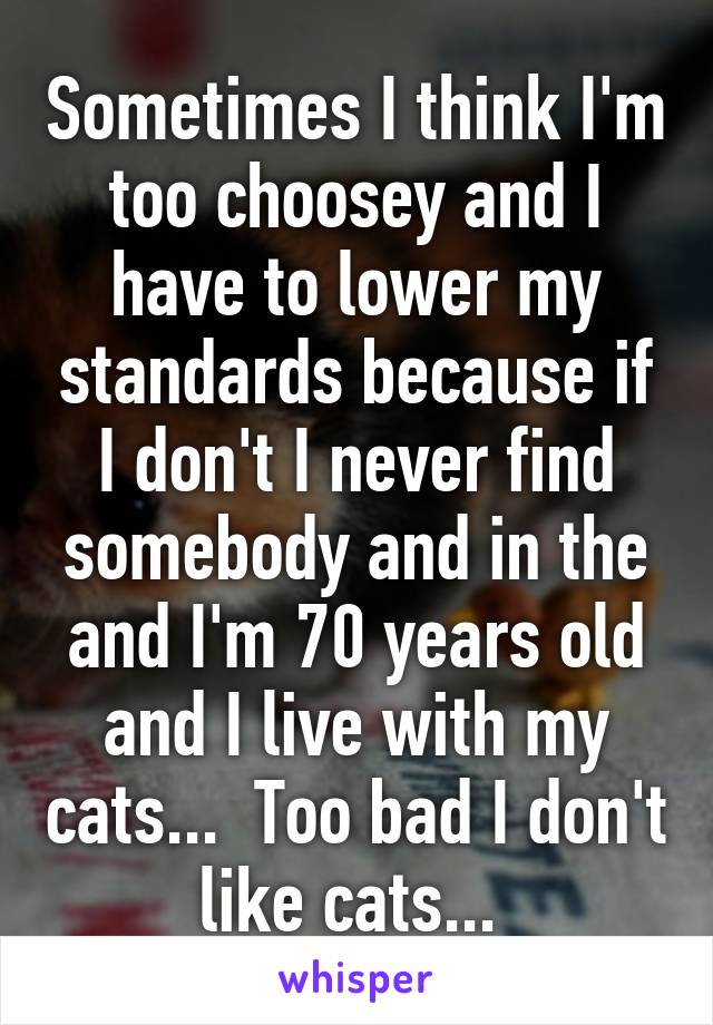 Sometimes I think I'm too choosey and I have to lower my standards because if I don't I never find somebody and in the and I'm 70 years old and I live with my cats...  Too bad I don't like cats... 