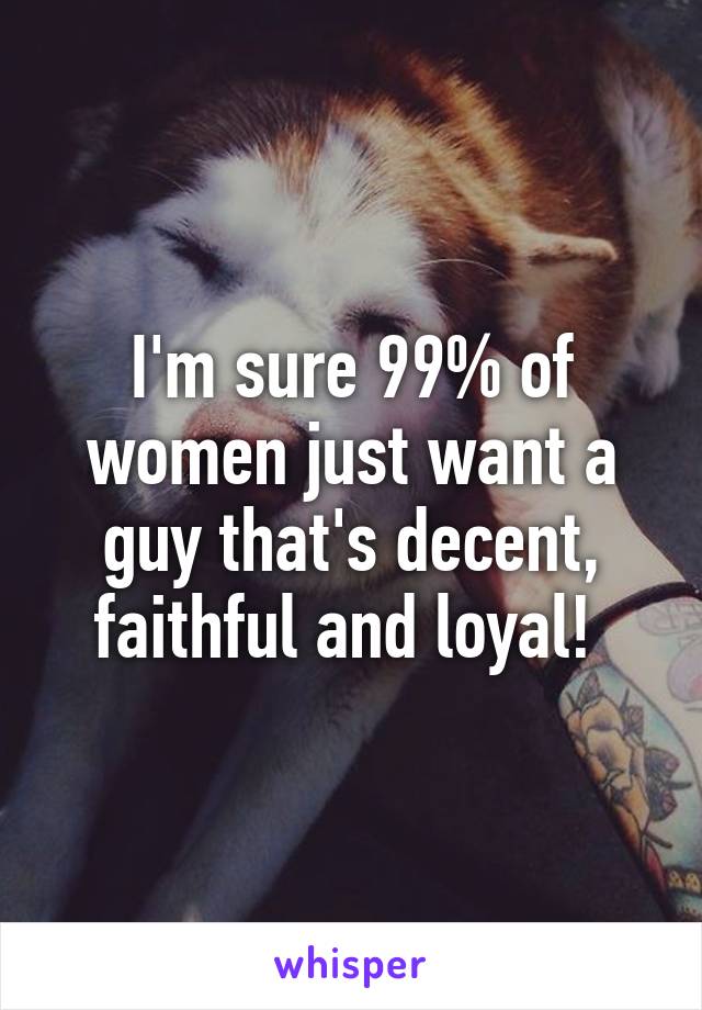 I'm sure 99% of women just want a guy that's decent, faithful and loyal! 