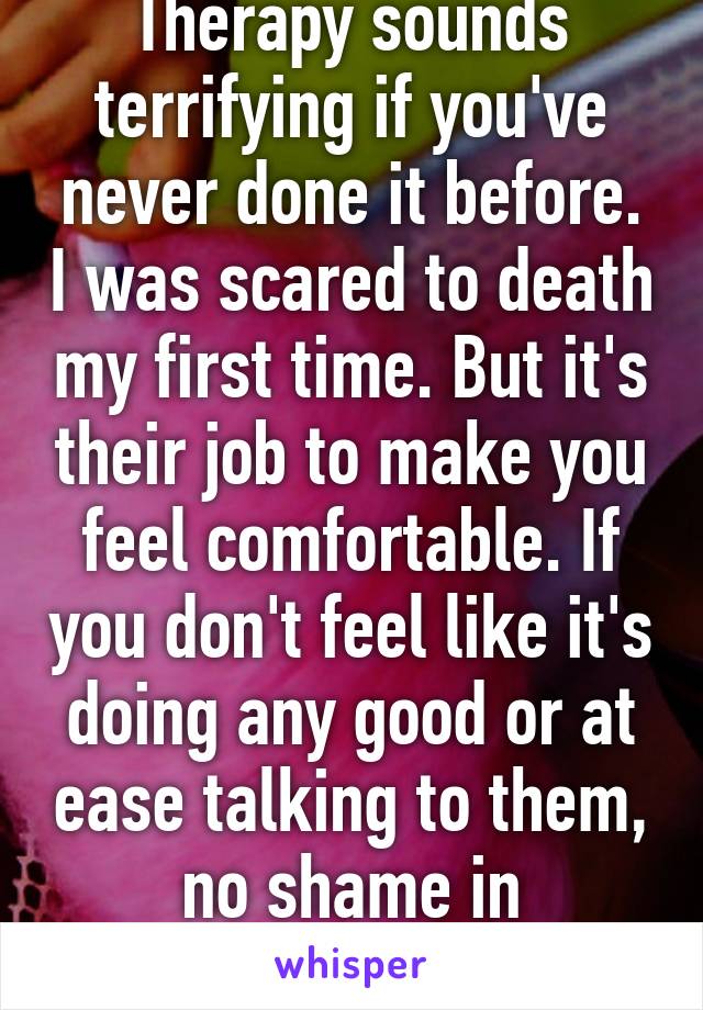 Therapy sounds terrifying if you've never done it before. I was scared to death my first time. But it's their job to make you feel comfortable. If you don't feel like it's doing any good or at ease talking to them, no shame in switching.