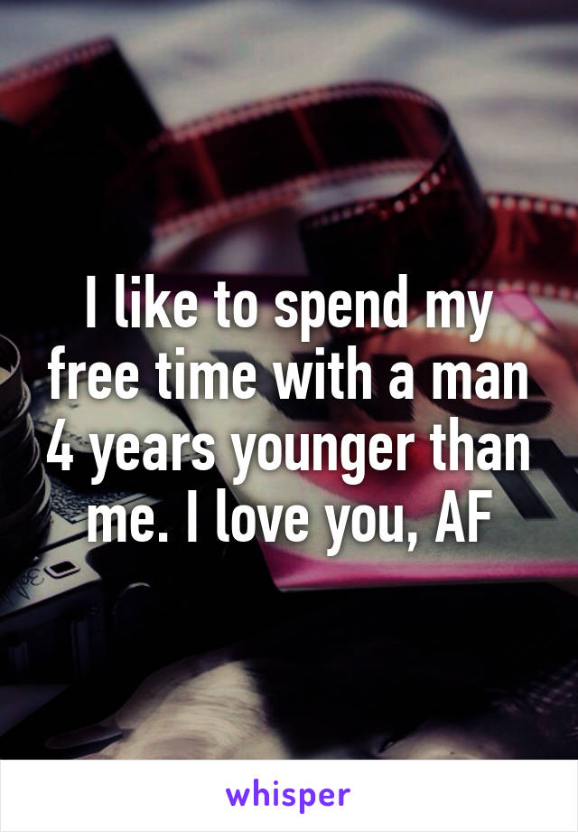 I like to spend my free time with a man 4 years younger than me. I love you, AF