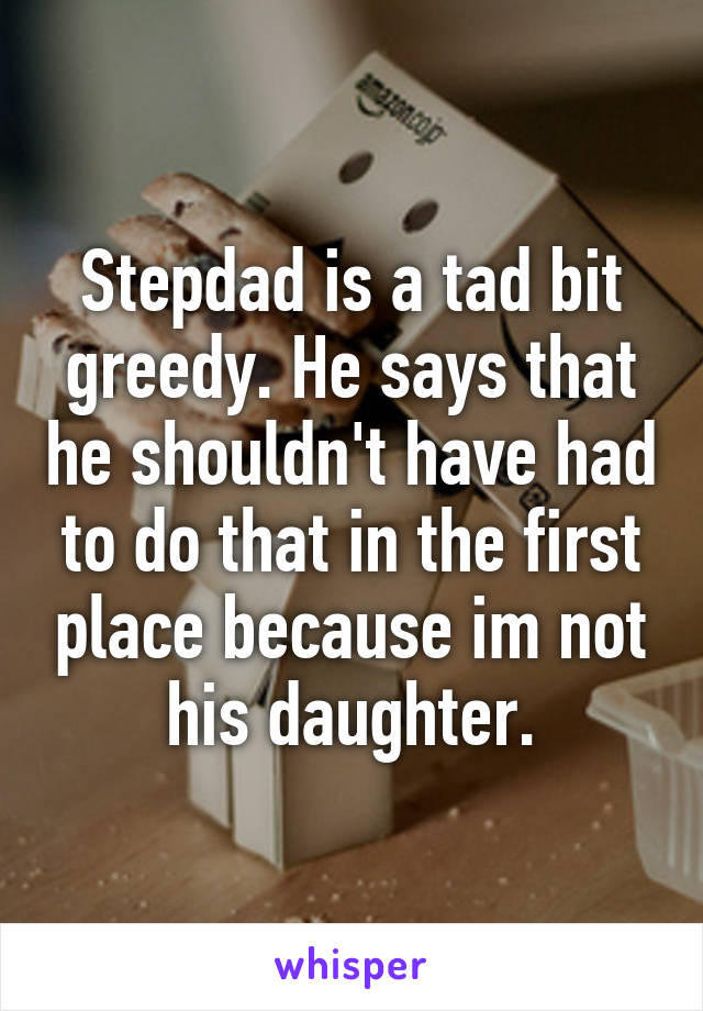 Stepdad is a tad bit greedy. He says that he shouldn't have had to do that in the first place because im not his daughter.