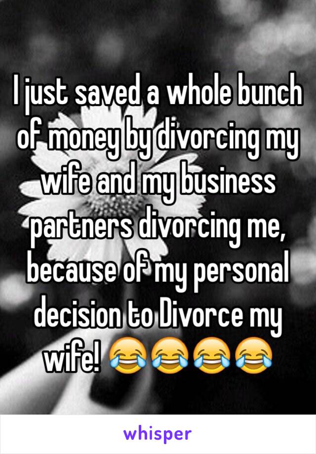 I just saved a whole bunch of money by divorcing my wife and my business partners divorcing me, because of my personal decision to Divorce my wife! 😂😂😂😂  
