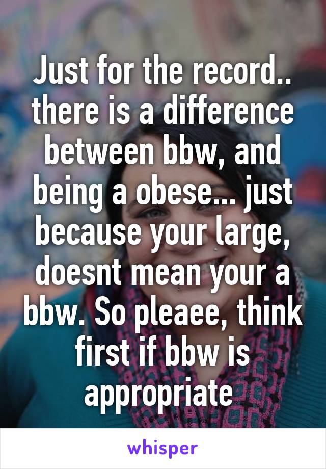 Just for the record.. there is a difference between bbw, and being a obese... just because your large, doesnt mean your a bbw. So pleaee, think first if bbw is appropriate 