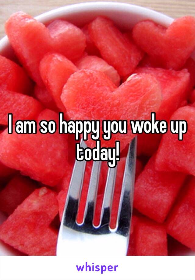 I am so happy you woke up today! 