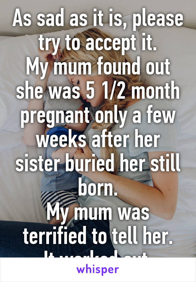 As sad as it is, please try to accept it.
My mum found out she was 5 1/2 month pregnant only a few weeks after her sister buried her still born.
My mum was terrified to tell her.
It worked out.