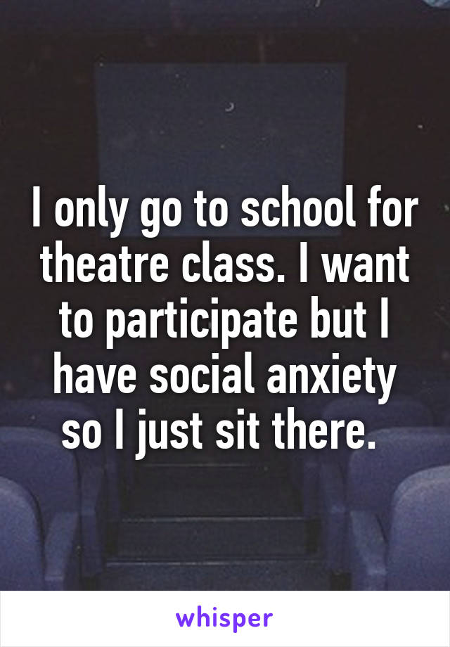 I only go to school for theatre class. I want to participate but I have social anxiety so I just sit there. 