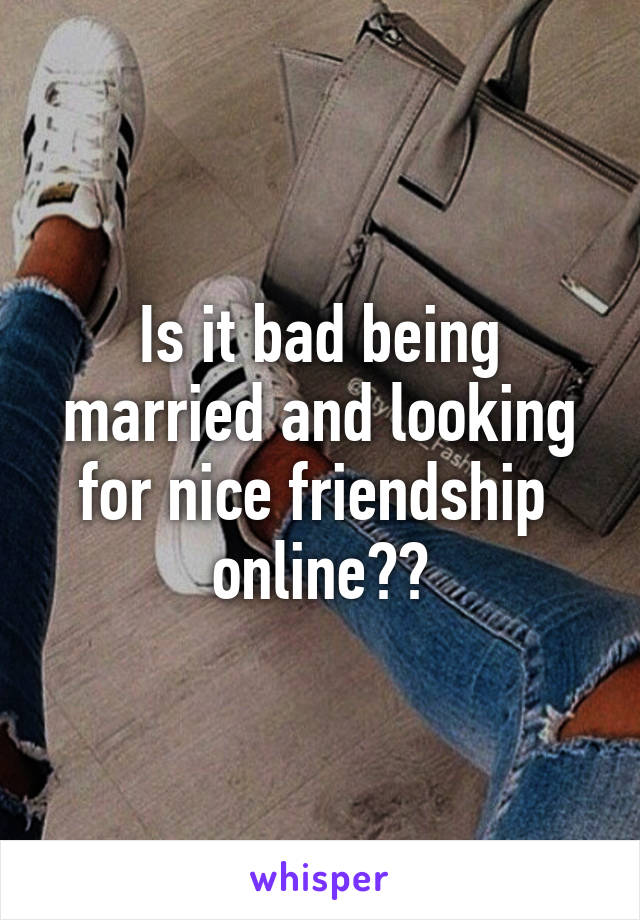 Is it bad being married and looking for nice friendship  online??