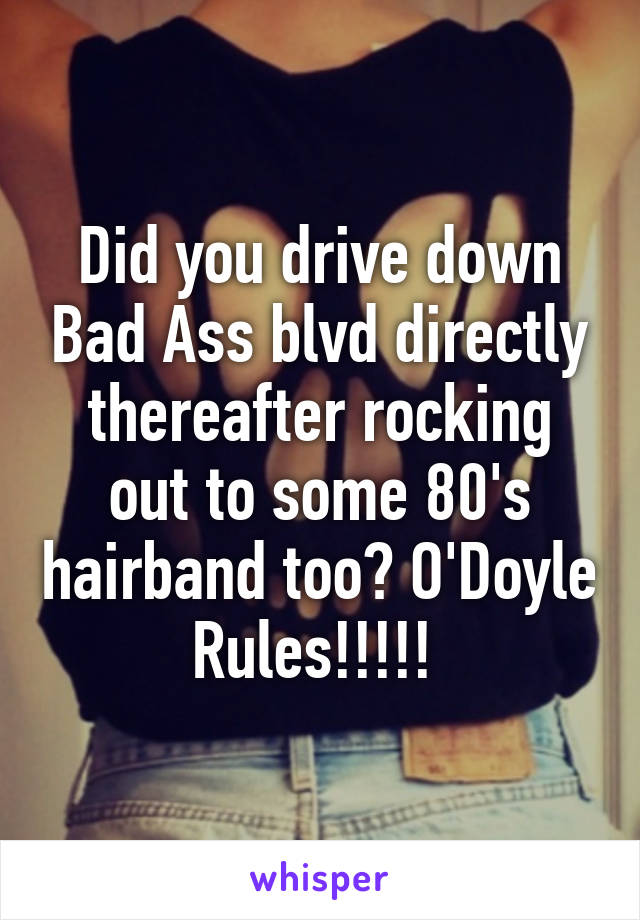 Did you drive down Bad Ass blvd directly thereafter rocking out to some 80's hairband too? O'Doyle Rules!!!!! 