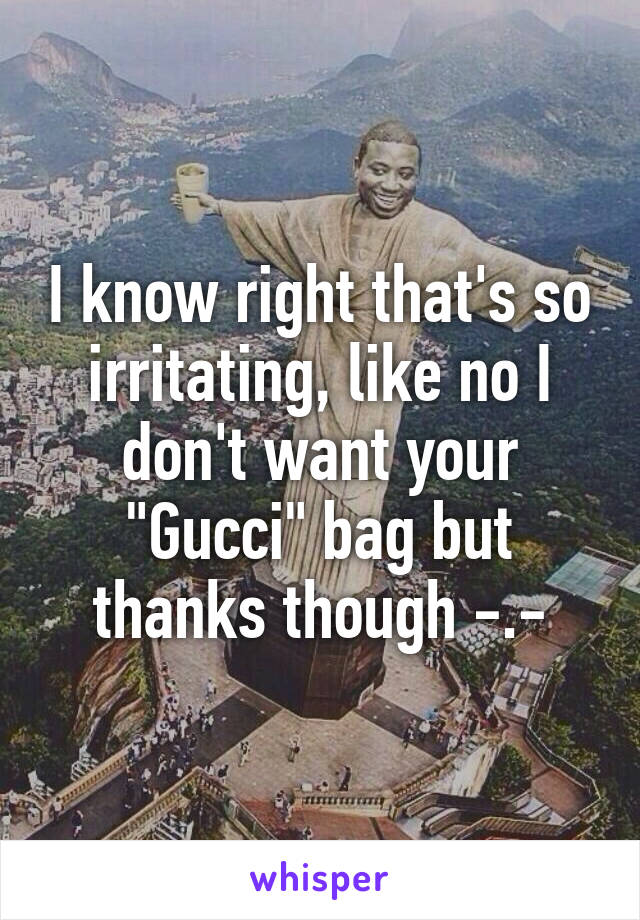 I know right that's so irritating, like no I don't want your "Gucci" bag but thanks though -.-