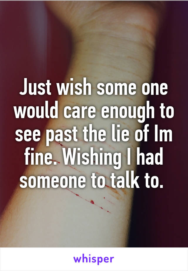 Just wish some one would care enough to see past the lie of Im fine. Wishing I had someone to talk to. 