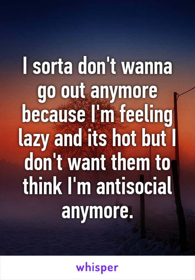 I sorta don't wanna go out anymore because I'm feeling lazy and its hot but I don't want them to think I'm antisocial anymore.