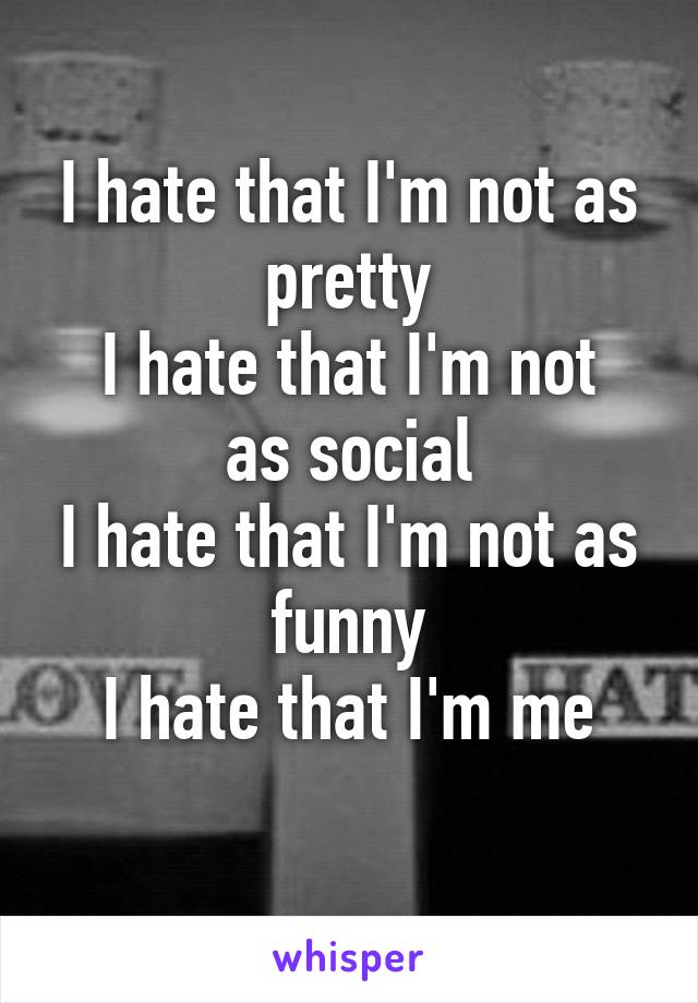 I hate that I'm not as pretty
I hate that I'm not as social
I hate that I'm not as funny
I hate that I'm me
