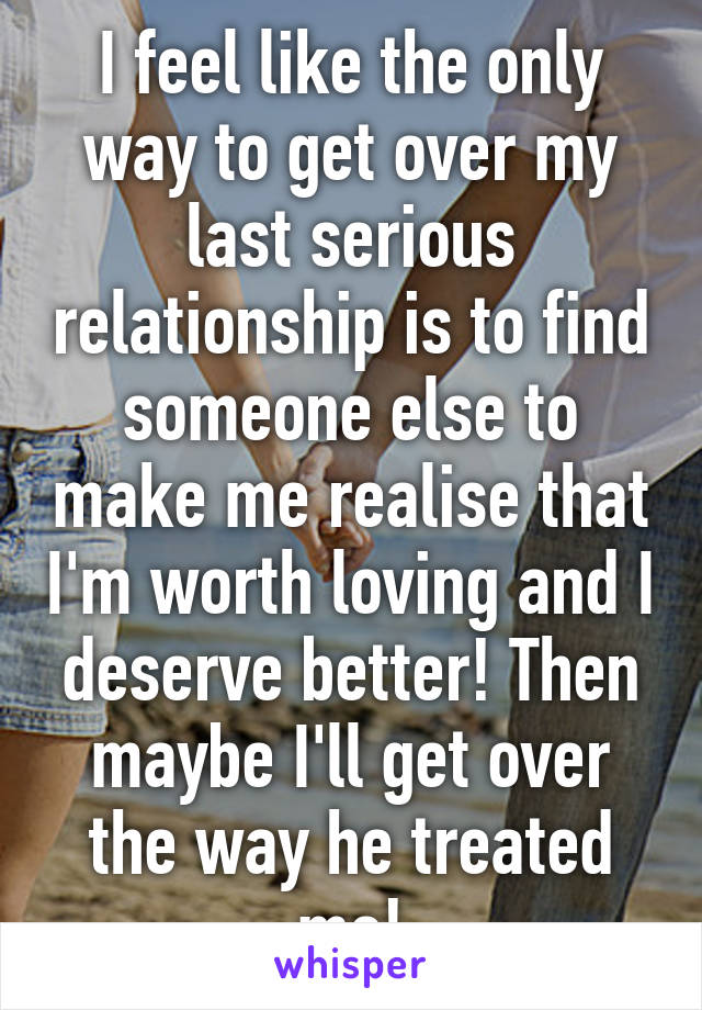 I feel like the only way to get over my last serious relationship is to find someone else to make me realise that I'm worth loving and I deserve better! Then maybe I'll get over the way he treated me!