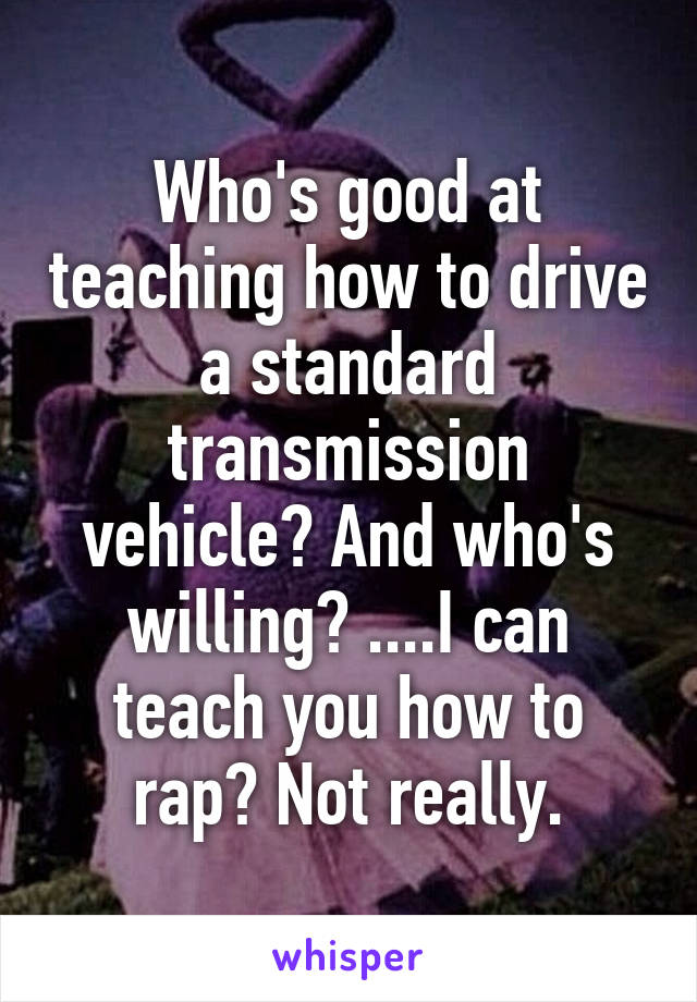 Who's good at teaching how to drive a standard transmission vehicle? And who's willing? ....I can teach you how to rap? Not really.