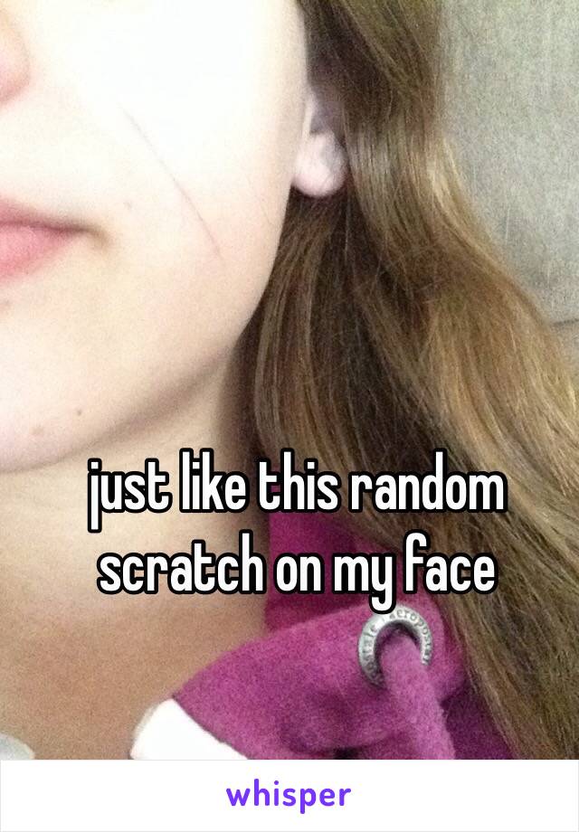 just like this random scratch on my face