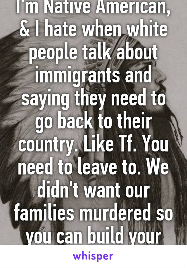 I'm Native American, & I hate when white people talk about immigrants and saying they need to go back to their country. Like Tf. You need to leave to. We didn't want our families murdered so you can build your house. 