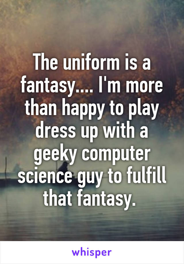 The uniform is a fantasy.... I'm more than happy to play dress up with a geeky computer science guy to fulfill that fantasy. 