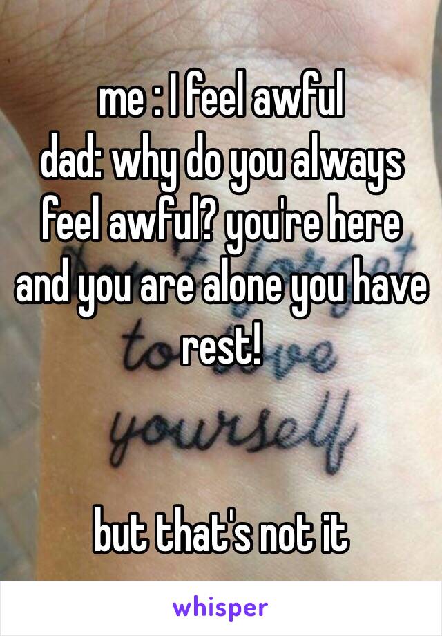 me : I feel awful
dad: why do you always feel awful? you're here and you are alone you have rest!


but that's not it