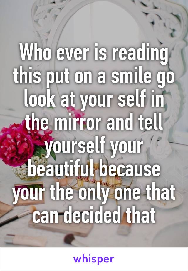 Who ever is reading this put on a smile go look at your self in the mirror and tell yourself your beautiful because your the only one that can decided that