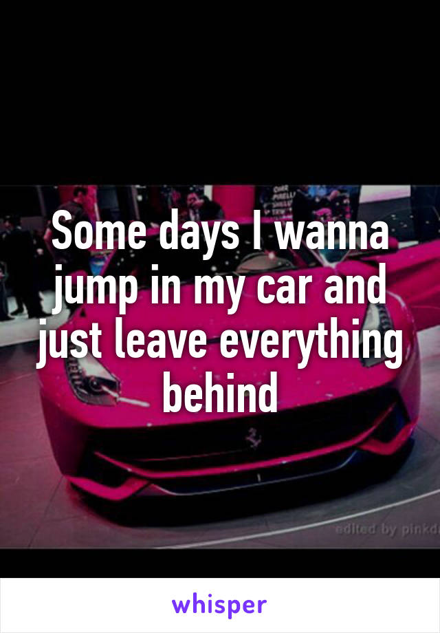 Some days I wanna jump in my car and just leave everything behind