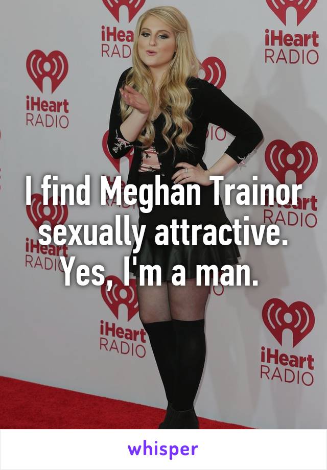 I find Meghan Trainor sexually attractive. Yes, I'm a man. 