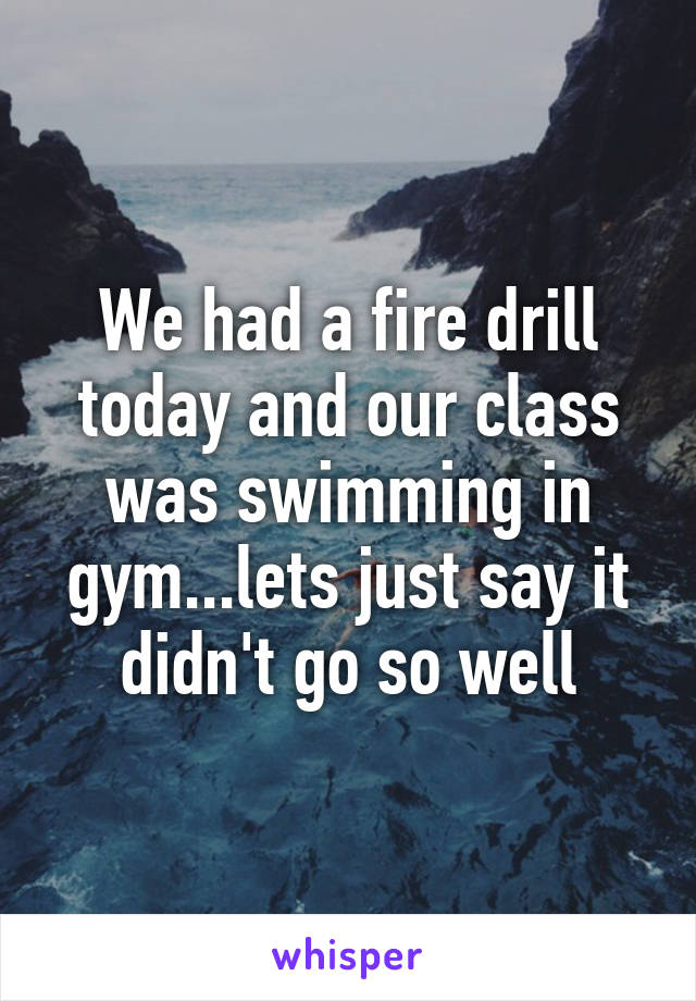 We had a fire drill today and our class was swimming in gym...lets just say it didn't go so well