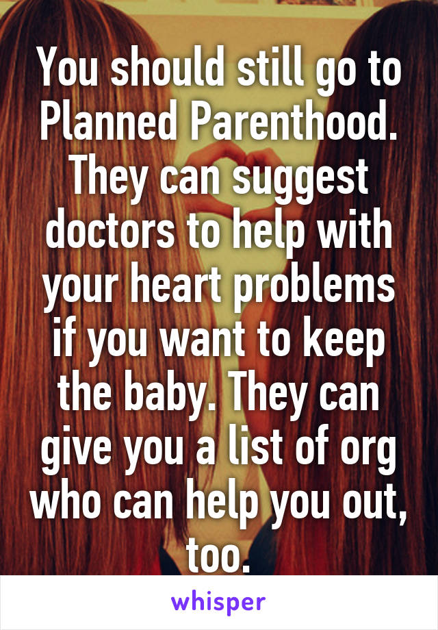 You should still go to Planned Parenthood. They can suggest doctors to help with your heart problems if you want to keep the baby. They can give you a list of org who can help you out, too.