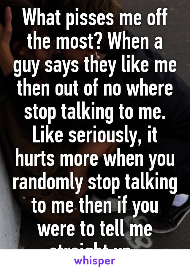 What pisses me off the most? When a guy says they like me then out of no where stop talking to me. Like seriously, it hurts more when you randomly stop talking to me then if you were to tell me straight up. 