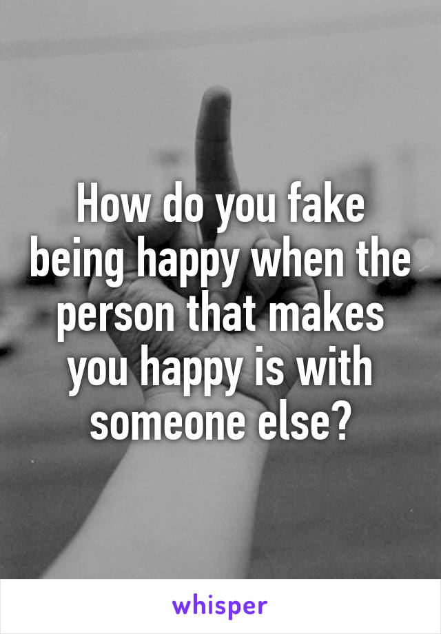 How do you fake being happy when the person that makes you happy is with someone else?