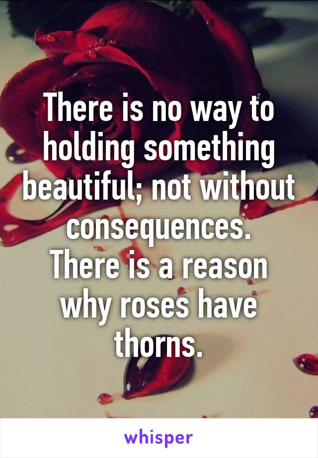 There is no way to holding something beautiful; not without consequences.
There is a reason why roses have thorns.