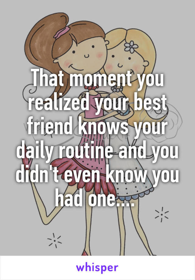 That moment you realized your best friend knows your daily routine and you didn't even know you had one.... 