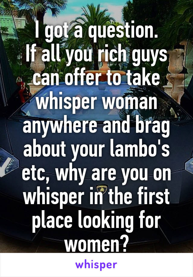 I got a question.
If all you rich guys can offer to take whisper woman anywhere and brag about your lambo's etc, why are you on whisper in the first place looking for women?