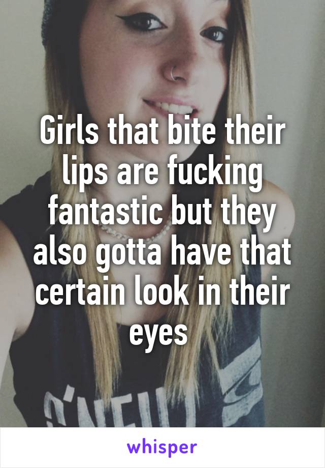 Girls that bite their lips are fucking fantastic but they also gotta have that certain look in their eyes 