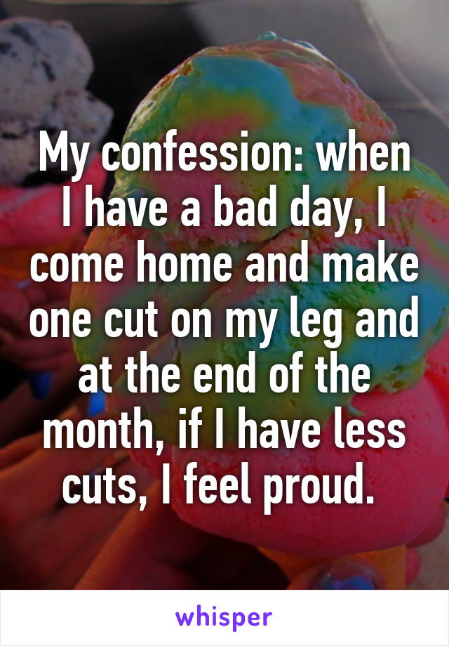 My confession: when I have a bad day, I come home and make one cut on my leg and at the end of the month, if I have less cuts, I feel proud. 