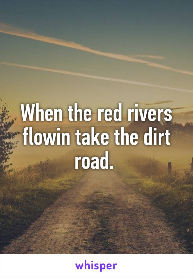 When the red rivers flowin take the dirt road. 