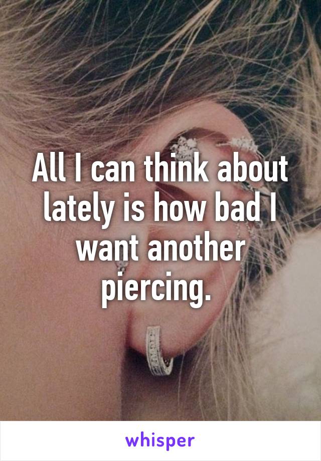 All I can think about lately is how bad I want another piercing. 