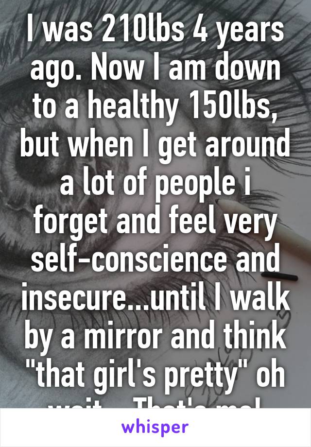 I was 210lbs 4 years ago. Now I am down to a healthy 150lbs, but when I get around a lot of people i forget and feel very self-conscience and insecure...until I walk by a mirror and think "that girl's pretty" oh wait... That's me!