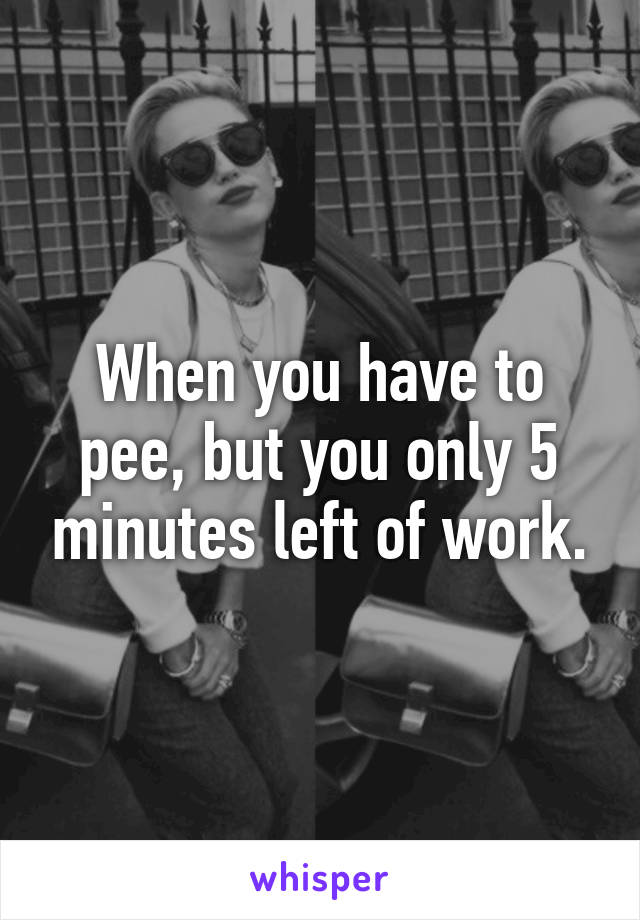 When you have to pee, but you only 5 minutes left of work.