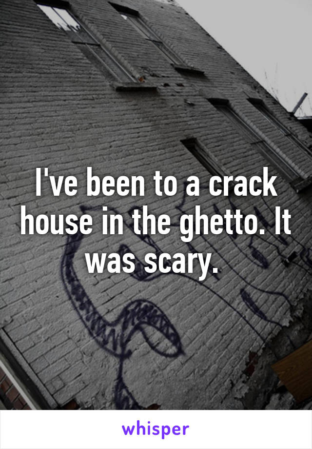 I've been to a crack house in the ghetto. It was scary. 