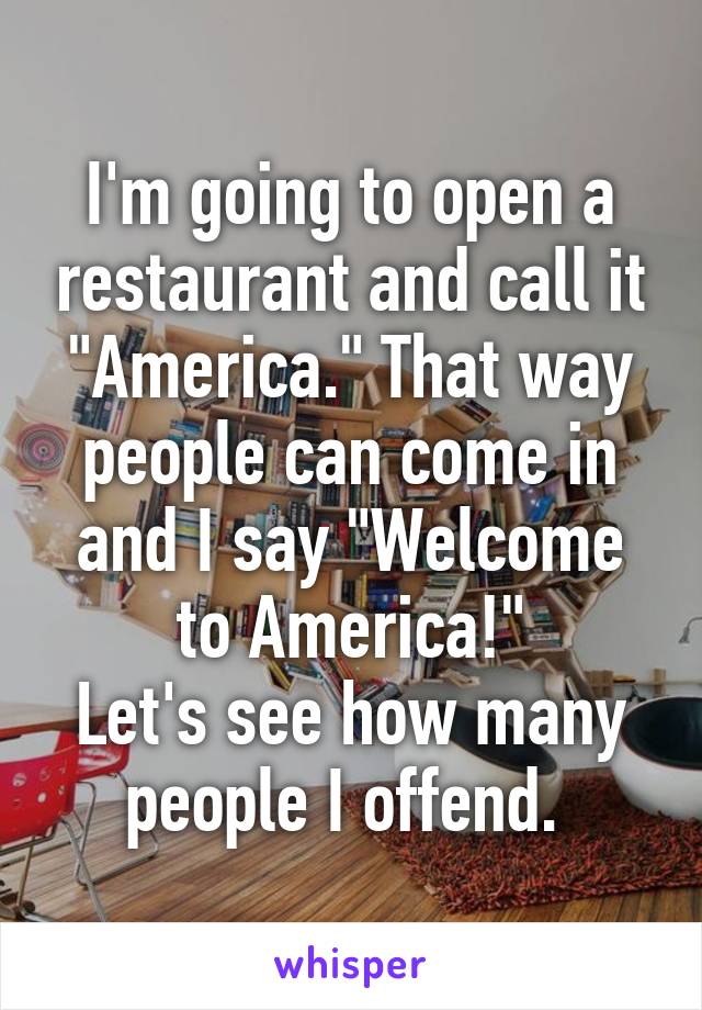 I'm going to open a restaurant and call it "America." That way people can come in and I say "Welcome to America!"
Let's see how many people I offend. 