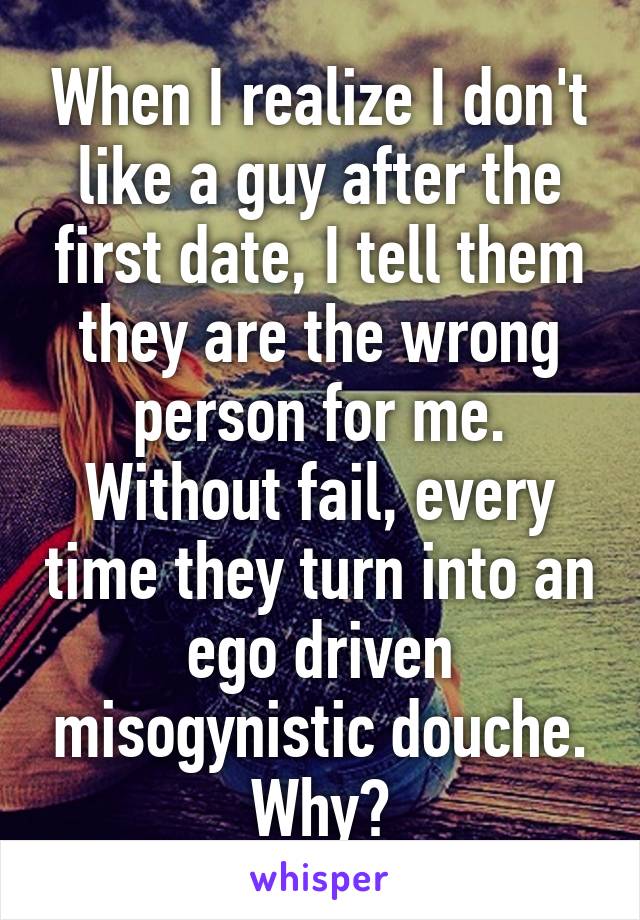 When I realize I don't like a guy after the first date, I tell them they are the wrong person for me. Without fail, every time they turn into an ego driven misogynistic douche. Why?