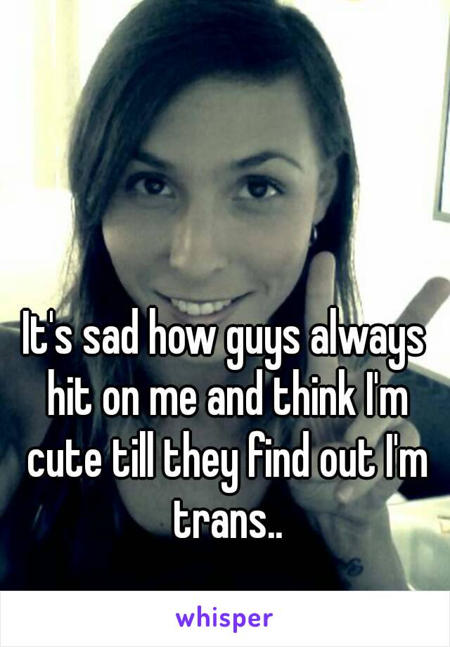 It's sad how guys always hit on me and think I'm cute till they find out I'm trans..