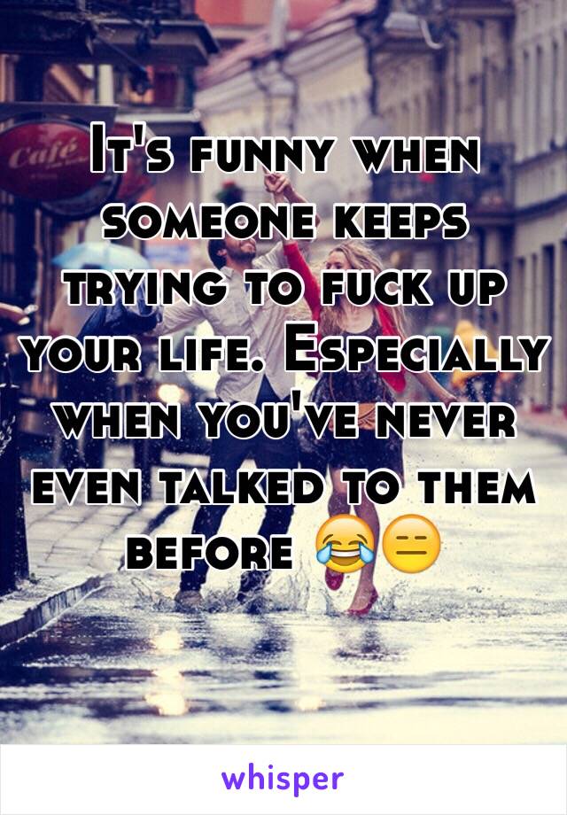 It's funny when someone keeps trying to fuck up your life. Especially when you've never even talked to them before 😂😑