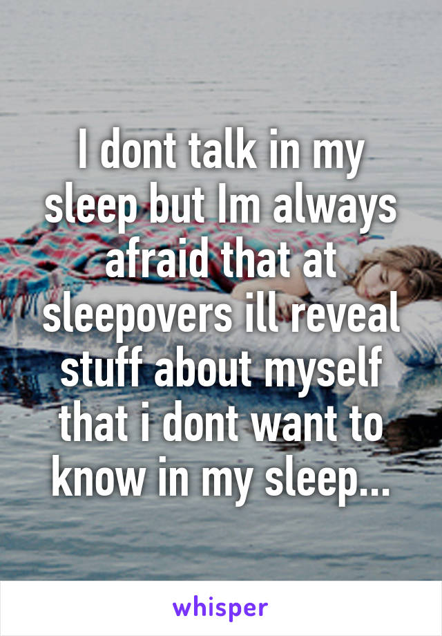 I dont talk in my sleep but Im always afraid that at sleepovers ill reveal stuff about myself that i dont want to know in my sleep...