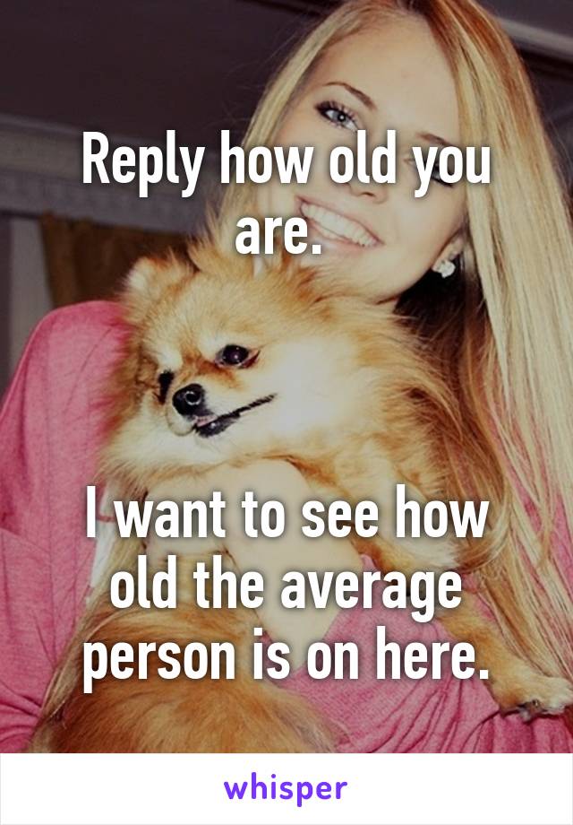 Reply how old you are. 



I want to see how old the average person is on here.